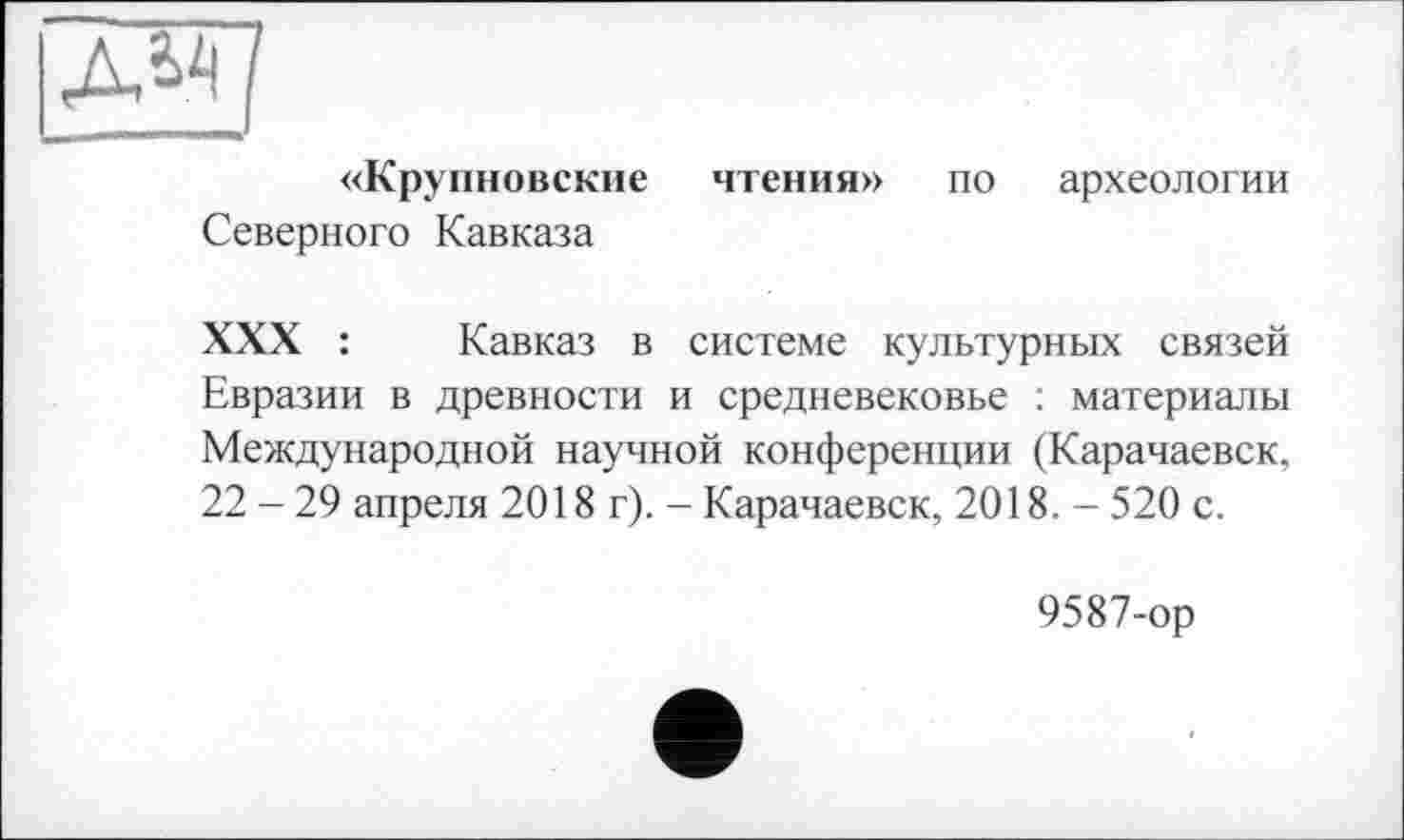 ﻿«Крупновские чтения» по археологии Северного Кавказа
XXX :	Кавказ в системе культурных связей
Евразии в древности и средневековье : материалы Международной научной конференции (Карачаевск, 22 - 29 апреля 2018 г). - Карачаевск, 2018. - 520 с.
9587-ор